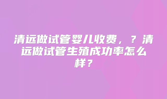 清远做试管婴儿收费，？清远做试管生殖成功率怎么样？