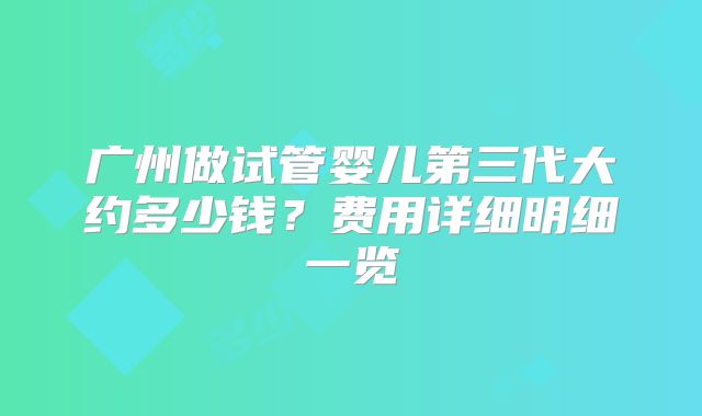广州做试管婴儿第三代大约多少钱？费用详细明细一览