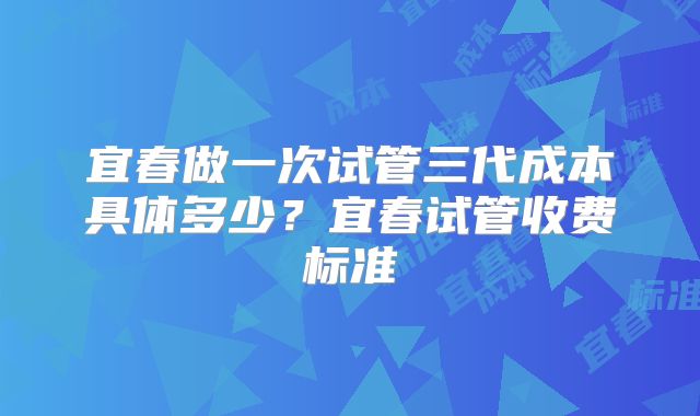 宜春做一次试管三代成本具体多少?宜春试管收费标准