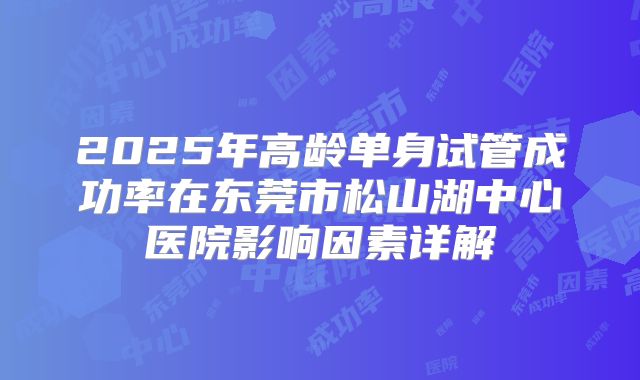 2025年高龄单身试管成功率在东莞市松山湖中心医院影响因素详解