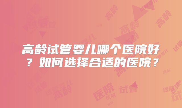 高龄试管婴儿哪个医院好？如何选择合适的医院？