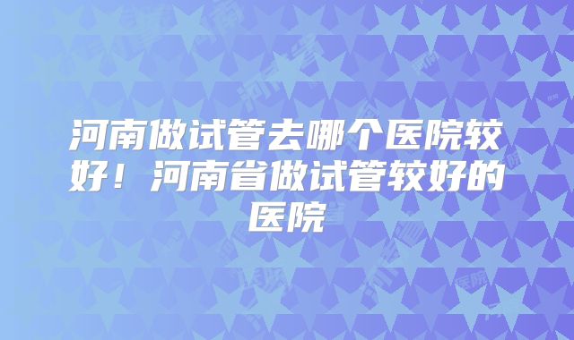 河南做试管去哪个医院较好！河南省做试管较好的医院