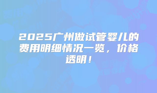 2025广州做试管婴儿的费用明细情况一览,价格透明!
