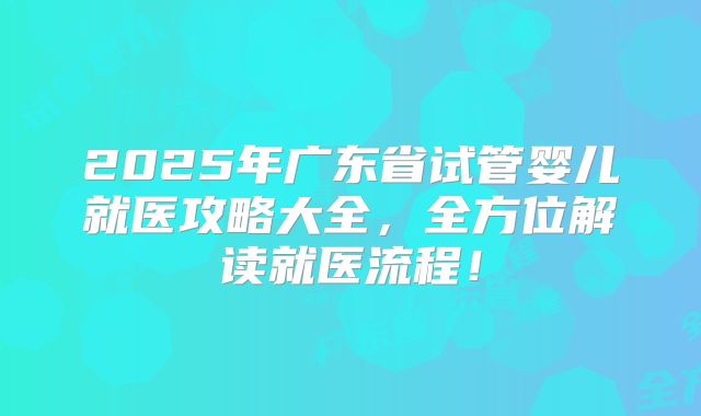 2025年广东省试管婴儿就医攻略大全，全方位解读就医流程！
