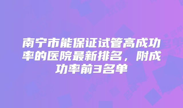 南宁市能保证试管高成功率的医院最新排名,附成功率前3名单