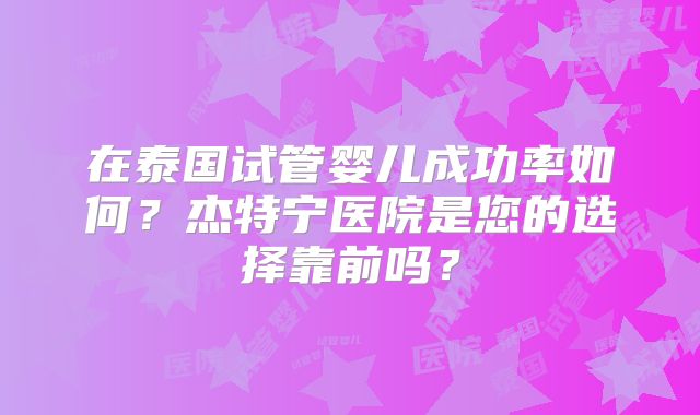 在泰国试管婴儿成功率如何？杰特宁医院是您的选择靠前吗？