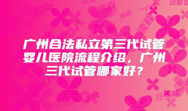 广州合法私立第三代试管婴儿医院流程介绍，广州三代试管哪家好？