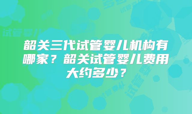 韶关三代试管婴儿机构有哪家？韶关试管婴儿费用大约多少？