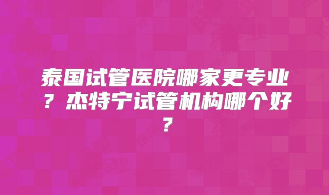 泰国试管医院哪家更专业？杰特宁试管机构哪个好？