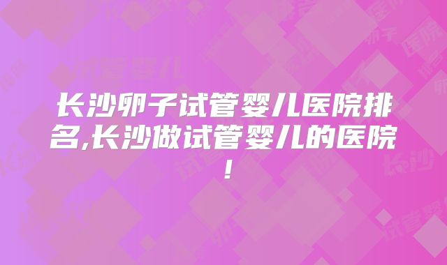 长沙卵子试管婴儿医院排名,长沙做试管婴儿的医院!