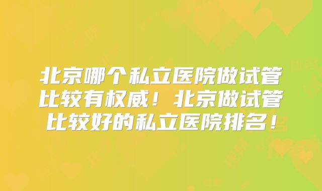 北京哪个私立医院做试管比较有权威!北京做试管比较好的私立医院排名!