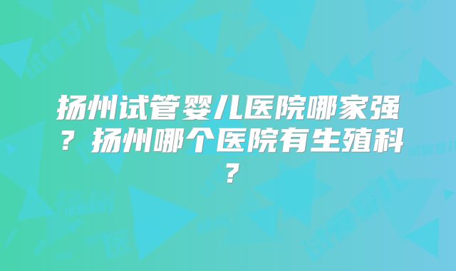 扬州试管婴儿医院哪家强？扬州哪个医院有生殖科？