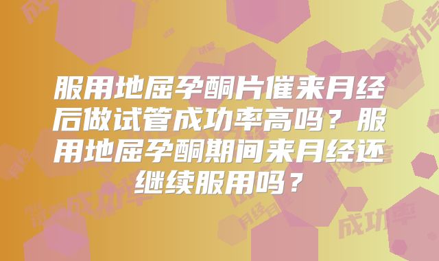 服用地屈孕酮片催来月经后做试管成功率高吗？服用地屈孕酮期间来月经还继续服用吗？