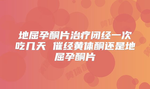 地屈孕酮片治疗闭经一次吃几天 催经黄体酮还是地屈孕酮片