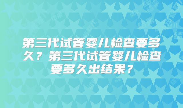 第三代试管婴儿检查要多久?第三代试管婴儿检查要多久出结果?