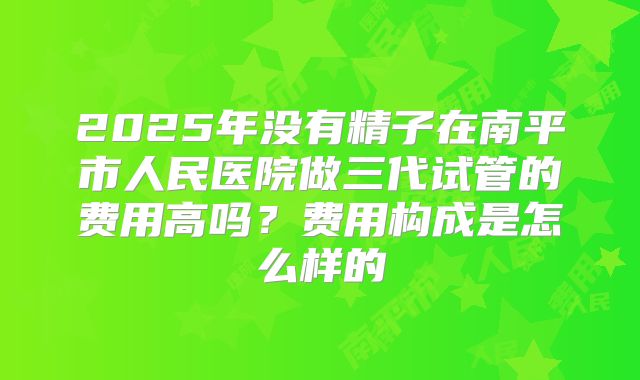 2025年没有精子在南平市人民医院做三代试管的费用高吗？费用构成是怎么样的