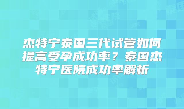 杰特宁泰国三代试管如何提高受孕成功率?泰国杰特宁医院成功率解析