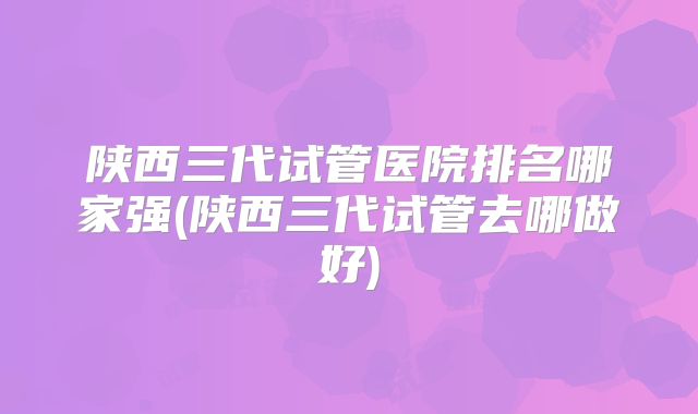 陕西三代试管医院排名哪家强(陕西三代试管去哪做好)