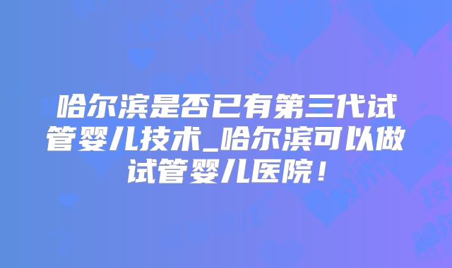 哈尔滨是否已有第三代试管婴儿技术_哈尔滨可以做试管婴儿医院！
