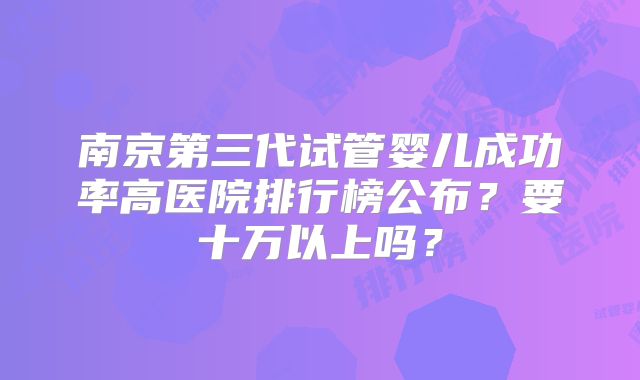 南京第三代试管婴儿成功率高医院排行榜公布？要十万以上吗？