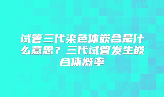 试管三代染色体嵌合是什么意思?三代试管发生嵌合体概率