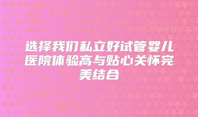 选择我们私立好试管婴儿医院体验高与贴心关怀完美结合
