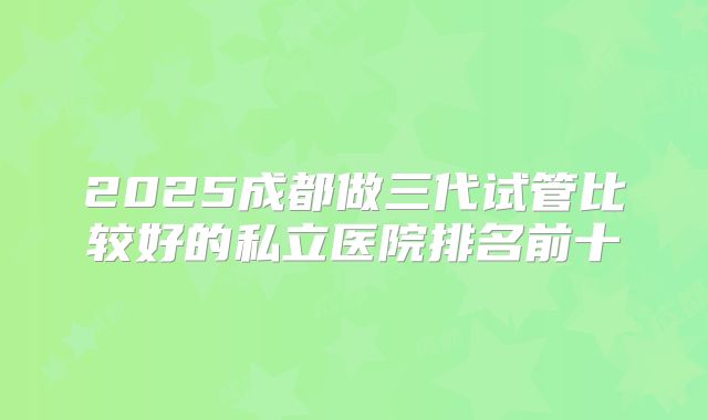 2025成都做三代试管比较好的私立医院排名前十