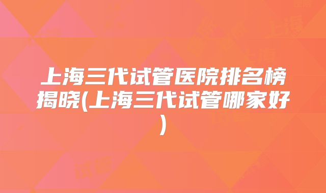上海三代试管医院排名榜揭晓(上海三代试管哪家好)