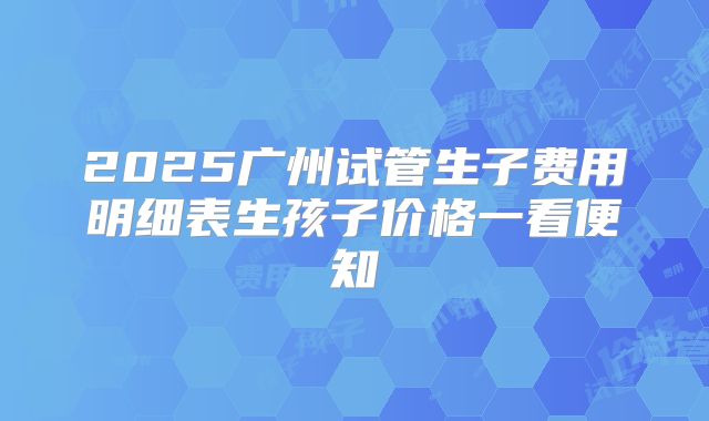 2025广州试管生子费用明细表生孩子价格一看便知