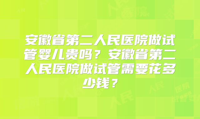 安徽省第二人民医院做试管婴儿贵吗？安徽省第二人民医院做试管需要花多少钱？