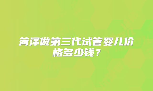 菏泽做第三代试管婴儿价格多少钱？