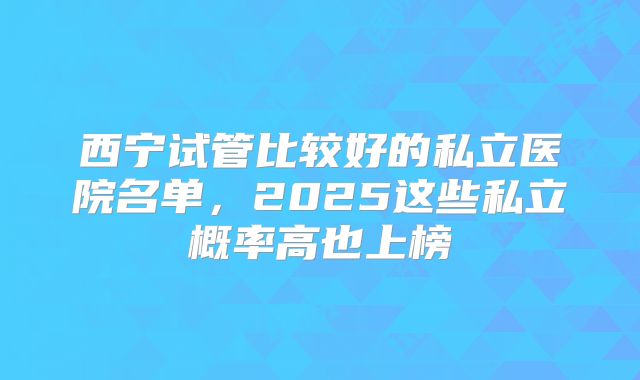 西宁试管比较好的私立医院名单，2025这些私立概率高也上榜