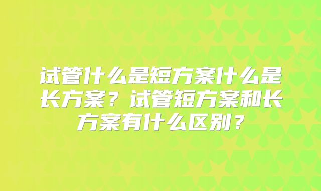 试管什么是短方案什么是长方案？试管短方案和长方案有什么区别？