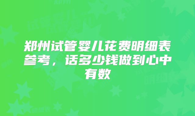 郑州试管婴儿花费明细表参考,话多少钱做到心中有数