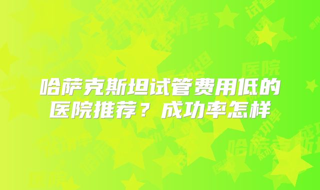 哈萨克斯坦试管费用低的医院推荐？成功率怎样