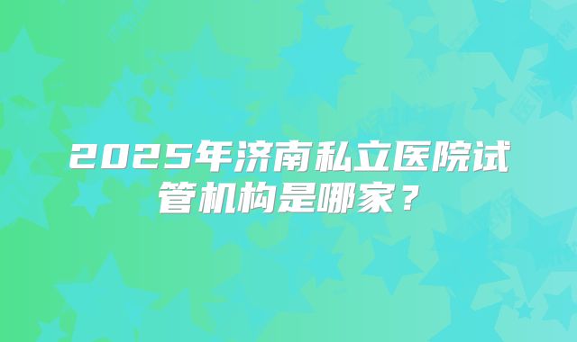 2025年济南私立医院试管机构是哪家?