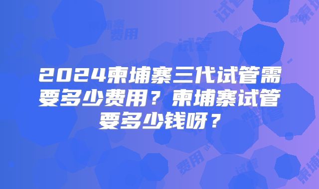2024柬埔寨三代试管需要多少费用?柬埔寨试管要多少钱呀?