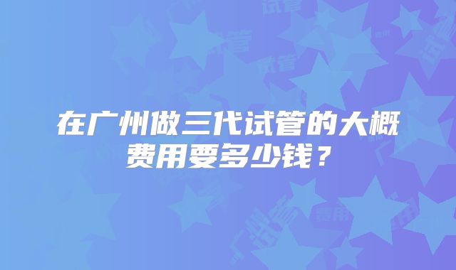 在广州做三代试管的大概费用要多少钱?