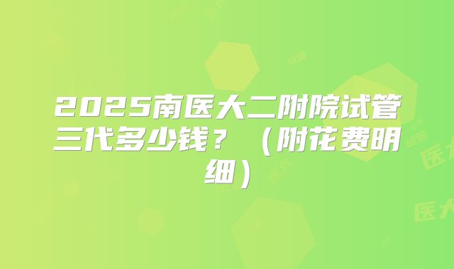 2025南医大二附院试管三代多少钱?(附花费明细)