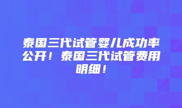泰国三代试管婴儿成功率公开！泰国三代试管费用明细！