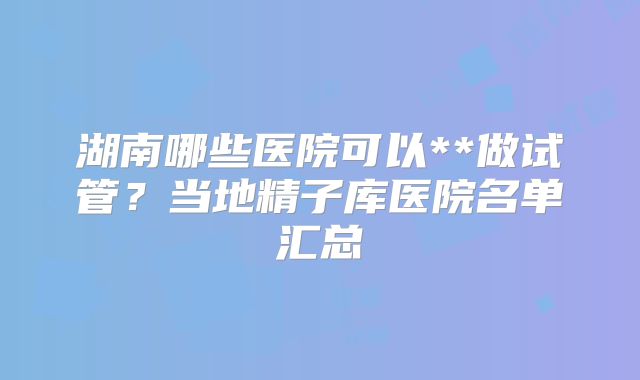湖南哪些医院可以**做试管？当地精子库医院名单汇总