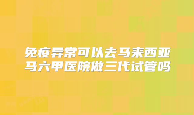 免疫异常可以去马来西亚马六甲医院做三代试管吗