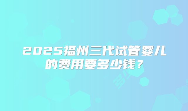 2025福州三代试管婴儿的费用要多少钱？