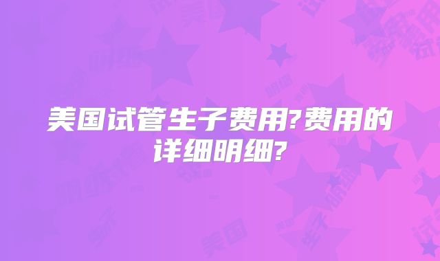 美国试管生子费用?费用的详细明细?