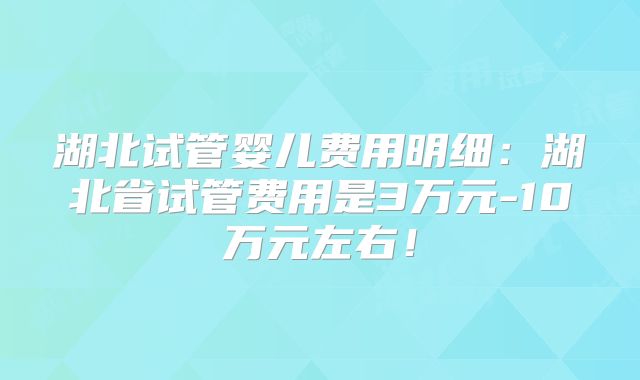 湖北试管婴儿费用明细：湖北省试管费用是3万元-10万元左右！