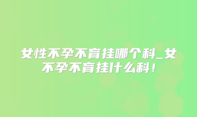 女性不孕不育挂哪个科_女不孕不育挂什么科!