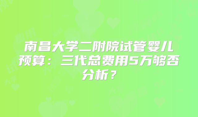 南昌大学二附院试管婴儿预算：三代总费用5万够否分析？