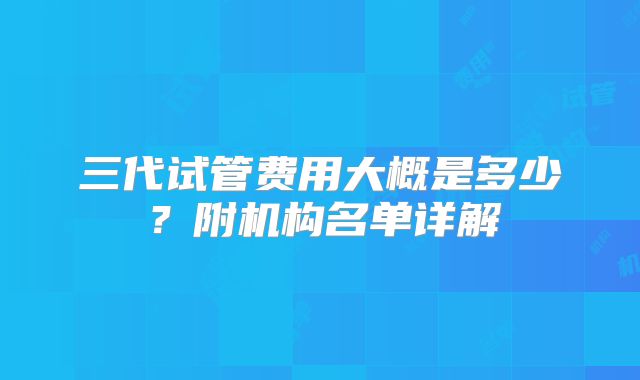 三代试管费用大概是多少？附机构名单详解