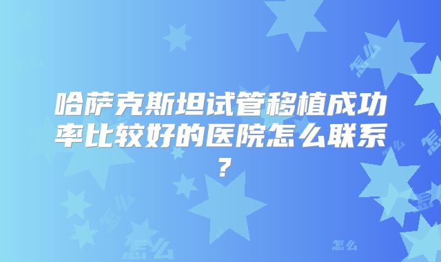 哈萨克斯坦试管移植成功率比较好的医院怎么联系？