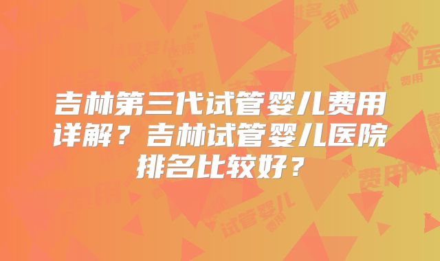 吉林第三代试管婴儿费用详解？吉林试管婴儿医院排名比较好？